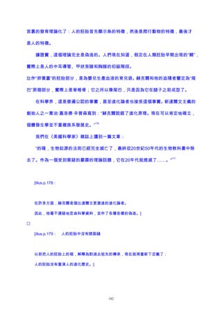 宮裏的發育理論化了：人的胚胎首先顯示魚的特徵，然後是爬行動物的特徵，最後才
是人的特徵。
據證實，這個理論完全是偽造的。人們現在知道，假定在人類胚胎早期出現的“鰓”，
實際上是人的中耳導管、甲狀旁腺和胸腺的初級階段。
比作“卵黃囊”的胚胎部分，是為嬰兒生產血液的育兒袋。赫克爾和他的追隨者鑒定為“尾
巴”那個部分，實際上是脊椎骨；它之所以像尾巴，只是因為它在腿子之前成型了。
在科學界，這是普遍公認的事實，甚至進化論者也接受這個事實。新達爾文主義的
創始人之一喬治·蓋洛德·辛普森寫到：“赫克爾說錯了進化原理。現在可以肯定地確立，
個體發生學並不重複族系發展史。”
176
我們在《美國科學家》雜誌上讀到一篇文章：
“的確，生物起源的法則已經完全滅亡了，最終從20世紀50年代的生物教科書中除
去了。作為一個受到質疑的嚴肅的理論話題，它在20年代就熄滅了……。”
177
[illus.p.178：
在許多方面，赫克爾是個比達爾文更激進的進化論者。
因此，他毫不遲疑地歪曲科學資料，並作了各種各樣的偽造。]

[illus.p.179： 人的胚胎中沒有腮裂縫
以前把人的胚胎上的褶，解釋為對過去祖先的傳承，現在就得重新下定義了：
人的胚胎沒有重演人的進化歷史。]
182
 