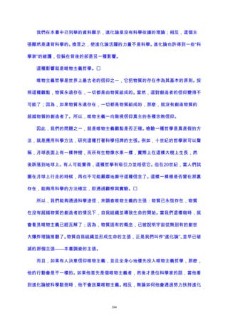 我們在本書中已列舉的資料顯示，進化論是沒有科學依據的理論；相反，這個主
張顯然是違背科學的。換言之，使進化論活躍的力量不是科學。進化論也許得到一些“科
學家”的維護，但躲在背後的卻是另一種影響。
這種影響就是唯物主義哲學。
唯物主義哲學是世界上最古老的信仰之一，它把物質的存在作為其基本的原則。按
照這種觀點，物質永遠存在，一切都是由物質組成的。當然，這對創造者的信仰變得不
可能了；因為，如果物質永遠存在，一切都是物質組成的，那麽，就沒有創造物質的
超越物質的創造者了。所以，唯物主義一向敵視信仰真主的各種宗教信仰。
因此，我們的問題之一，就是唯物主義觀點是否正確。檢驗一種哲學是真是假的方
法，就是應用科學方法，研究這種打著科學招牌的主張。例如，十世紀的哲學家可以聲
稱，月球表面上有一棵神樹，而所有生物像水果一樣，實際上在這棵大樹上生長，然
後跌落到地球上。有人可能覺得，這種哲學有吸引力並相信它。但在20世紀，當人們試
圖在月球上行走的時候，再也不可能嚴肅地廝守這種信念了。這樣一棵樹是否曾在那裏
存在，能夠用科學的方法確定，即通過觀察與實驗。
所以，我們能夠通過科學途徑，來調查唯物主義的主張：物質已永恆存在，物質
在沒有超越物質的創造者的情況下，自我組織並導致生命的開始。當我們這樣做時，就
會看見唯物主義已經瓦解了；因為，物質固有的概念，已被說明宇宙從無到有的創世
大爆炸理論推翻了。物質自我組織並形成生命的主張，正是我們叫作“進化論”、並早已破
滅的那個主張——本書調查的主張。
而且，如果有人決意信仰唯物主義，並且全身心地優先投入唯物主義哲學，那麽，
他的行動會是不一樣的。如果他首先是個唯物主義者，然後才是位科學家的話，當他看
到進化論被科學駁倒時，他不會放棄唯物主義。相反，無論如何他會通過努力扶持進化
184
 