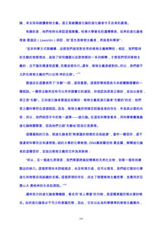 論，來支持和維護唯物主義。這正是維護進化論的進化論者今天自身的處境。
有趣的是，他們有時也承認這個事實。哈佛大學著名的遺傳學家、坦率的進化論者
理查·雷溫廷（Lewontin）承認，他“首先是唯物主義者，然後是科學家”：
“並非科學方式與機構，迫使我們接受對世界的唯物主義解釋的；相反，我們堅持
的先驗的物質理由，造就了研究機器以及對物質的一系列解釋，才使我們信仰唯物主
義的；且不論怎樣違背直覺、怎樣迷惑外行。還有，唯物主義是絕對的。所以，我們絕不
允許在唯物主義的門口出現‘神的足跡’。”
179
雷溫廷在這裏使用了“先驗”一詞，這很重要。這個哲學術語表示非經實驗證實的一
種假設。一種想法雖然沒有可以用來證實它的資訊，你就認為那是正確的，並加以接受，
那正是“先驗”。正如進化論者雷溫廷坦陳的：唯物主義是進化論者“先驗的”約定；他們
努力讓科學符合這個假設。因為，唯物主義把明確否認創造者的存在，作為其必要的內
容；所以，他們相信手中的唯一選擇——進化論。在這些科學家看來，用科學事實掩蓋
進化論無關緊要，因為他們已經“先驗地”認為它是真理。
這種偏執的行為，使進化論者把“無意識的物質的自我組建”，當作一種信仰，這不
僅違背科學而且有違理智。紐約大學的化學教授、DNA專家羅伯特·夏皮羅，解釋進化論
者的這種信仰，並指出唯物主義把它作為其教條：
“所以，另一個進化原理是，我們需要跨越從簡單的天然化合物，到第一個有效複
製品的缺口。這個原理尚未詳細描述，也沒有演示過，但可以預見，我們給它諸如化學
進化和物質自我組織的名稱。這個原理的存在，成全了辯證唯物主義哲學，並應用於亞
歷山大·奧帕林的生命起源說。”
180
遍佈西方的進化論宣傳機器，著名而“受人尊重”的刊物，是這種意識形態必要的喉
舌。由於進化論是必不可少的意識形態，因此，它在以此為科學標準的唯物主義圈內，
185
 