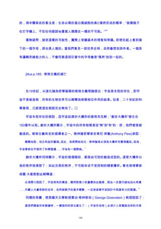 的，得米爾索依的看法是：生命必需的蛋白質細胞色素C偶然形成的概率，“就像猴子
在打字機上、不犯任何錯誤地書寫人類歷史一樣的不可能。”
182
毫無疑問，接受這樣的可能性，實際上背離基本的理智和常識。即使在紙上看到寫
下的一個字母，那也是人寫的。當我們看見一部世界史時，自然會想到其作者。一個具
有邏輯思維能力的人，不會同意這部巨著中的字母會是“偶然”放到一起的。
[illus.p.185: 唯物主義的滅亡
在19世紀，以進化論為哲學基礎的唯物主義理論提出：宇宙是永恆的存在，即宇
宙不是被造物，所有的生物世界可以解釋為物質相互作用的結果。但是，二十世紀的科
學發現，已經使這些假說完全無效了。
宇宙永恆存在的假設，因宇宙起源於大爆炸的發現而瓦解；“創世大爆炸”發生在
150億年以前。創世大爆炸顯示，宇宙中的所有物質是從“無”到“有”的：即，他們都是被
創造的。唯物主義有名的倡導者之一、無神論哲學家安東尼·弗魯(Anthony Flew)承認：
難聽地說，坦白有益於靈魂。因此，我將開始坦白：無神論者必須為大爆炸而覺得尷尬。因為，
宇宙學家似乎提供了科學證據……宇宙有一個開端。
1
創世大爆炸同時顯示，宇宙的每個階段，都是由可控的創造成型的。這使大爆炸以
後的秩序很清楚了：如此完美的秩序，不可能來自不受控制的隨意爆炸。著名物理學家
保羅·大衛斯對此解釋道：
必須開口說話了，宇宙現有的構造，顯然對微小的量變如此敏感，對此一定要仔細地加以考慮
……外觀上大量奇跡的並存，自然被賦予的基本變數，一定保留著宇宙設計中相當有力的證據。
2
同樣的現實，使美國天文學教授喬治·格林斯坦（George Greenstein）教授說話了：
當我們調查所有證據時，一種強烈的想法產生了：（宇宙形成時）必須介入某種超自然的代理
188
 