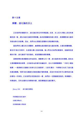 第十五章
媒體：進化論的沃土
正如我們的檢驗所示，進化論沒有任何科學基礎。但是，世上的大多數人卻沒有意
識到這一點，還以為進化論是科學事實。造成這個騙局的最大原因，是媒體對進化論有
系統地教化和宣傳。因此，我們也必須論及這種教化與宣傳的特點。
當我們悉心關注西方媒體時，會頻繁地遇見關於進化論的新聞。主要的媒體集團、
著名而“高尚”的期刊，在這個主題上推波助瀾。當人們走近他們的圈套時，就會得到這
樣的印象：進化論是不容討論的、經過證實的絕對事實。
這類新聞的普通讀者自然地認為，像數學公式一樣，進化論是肯定的事實。這些由
主要媒體牽頭的新聞，立刻被各地的報刊收編起來，並以大號標題轉發：“《時代》雜誌
報導：一塊填補化石鏈缺口的新化石已被發現”；《自然》顯示：“科學家已攻克了進化論
的最後難題。”發現“進化鏈遺失的最後鏈結”毫無意義，因為本來就沒有可以證明進化論
的哪怕一件東西。正如我們在前面描述的一樣，他們的一切證據都是假的。除媒體外，
科學資料、百科全書和生物學教科書，都是傳播進化論的幫手。
[illus,p.189: 進化論的宣傳品
科普雜誌在進化論中
佔據主導地位，
扮演著鼓動大眾接受
193
 