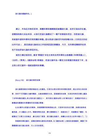 進化論的關鍵角色。]
總之，作為反宗教的前哨，媒體和學術機構徹底維護進化論，並把它強加於社會。
這種強制教化如此有效，以致它把進化論變成了一種不容質疑的信念；否認進化論，
則被當作違背科學和忽視現實的舉動。這也是進化論的許多缺陷曝光後（尤其從20世紀
50年代起），甚至連進化論者自己早就承認這些事實後，今天，在科學或傳媒界依然
找不到批評進化論的原因所在。
被西方廣泛接受的、最受“尊重的”涉及生物和自然科學的出版機器《科學美國人》、
《自然》、《聚焦》、《國家地理》等雜誌，把進化論作為一種官方的意識形態接受下來，並
且努力把它當作一個經過證明的事實。
[illus.p.190: 進化論的寓言故事
進化論曾是著名科學家寫給成人的童話。它是完全喪失理性和科學的假想；提出沒有生命的物
質，具有不可思議的力量和職能，去創造複雜的生命。這個漫長的故事，在某些特殊的命題上編造
了非常有趣的童話。其古怪的進化童話之一，是刊登在《國家地理》上的“鯨的進化”；該雜誌作為世上
最權威和嚴肅的科學讀物而受到廣泛尊重：
6,000萬年以前誕生的鯨魚，其個頭顯然是無與倫比的；它是有毛的四足巨獸，為尋找食物或
藏身處，才斗膽進入水中。隨著時間的流逝，變化慢慢發生了：後腿消失了，前腿變成了鰭肢，毛
髮變成了又厚又光的鯨皮，鼻孔移到了頭頂，尾巴擴充為鯨爪，身體在水的浮力世界中變大了。
1

除毫無科學依據外，這樣的事情也違背自然規律。在《國家地理》上發表的這個童話，暴露了所
謂嚴肅的進化論出版物，引人注目的謊言。
194
 