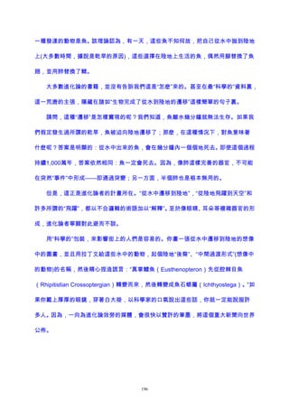 一種發達的動物是魚。該理論認為，有一天，這些魚不知何故，把自己從水中拋到陸地
上(大多數時間，據說是乾旱的原因)，這些選擇在陸地上生活的魚，偶然用腳替換了魚
翅，並用肺替換了鰓。
大多數進化論的書籍，並沒有告訴我們這是“怎麽”來的。甚至在最“科學的”資料裏，
這一荒唐的主張，隱藏在諸如“生物完成了從水到陸地的遷移”這樣簡單的句子裏。
請問，這種“遷移”是怎樣實現的呢？我們知道，魚離水幾分鐘就無法生存。如果我
們假定發生過所謂的乾旱，魚被迫向陸地遷移了；那麽，在這種情況下，對魚意味著
什麽呢？答案是明顯的：從水中出來的魚，會在幾分鐘內一個個地死去。即使這個過程
持續1,000萬年，答案依然相同：魚一定會死去。因為，像肺這樣完善的器官，不可能
在突然“事件”中形成——即通過突變；另一方面，半個肺也是根本無用的。
但是，這正是進化論者的計畫所在。“從水中遷移到陸地”，“從陸地飛躍到天空”和
許多所謂的“飛躍”，都以不合邏輯的術語加以“解釋”。至於像眼睛、耳朵等複雜器官的形
成，進化論者寧願對此避而不談。
用“科學的”包裝，來影響街上的人們是容易的。你畫一張從水中遷移到陸地的想像
中的圖畫，並且用拉丁文給這些水中的動物，起個陸地“後裔”、“中間過渡形式”(想像中
的動物)的名稱，然後精心捏造謊言：“真掌鰭魚（Eusthenopteron）先從腔棘目魚
（Rhipitistian Crossoptergian）轉變而來，然後轉變成魚石螈屬（Ichthyostega）。”如
果你戴上厚厚的眼鏡，穿著白大褂，以科學家的口氣說出這些話，你就一定能說服許
多人。因為，一向為進化論效勞的媒體，會很快以贊許的筆墨，將這個重大新聞向世界
公佈。
196
 