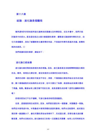 第十六章
結論：進化論是個騙局
雖然還有許多其他宣佈進化論無效的證據以及科學訴訟，但在本書中，我們只能
討論其中的部分。甚至這些就足以展示最重要的真理：儘管進化論披著科學的外衣，但
它只是個騙局，是為了維護唯物主義哲學的利益，不是基於科學而是基於洗腦、宣傳和
欺詐的謊言。
我們根據前面的章節，總結如下：
進化論已經崩潰
進化論在最初階段就是個失敗的理論。因為，進化論者甚至沒能解釋單個蛋白質的
形成。概率、物理及化學定理，都沒有提供生命偶然形成的可能性。
偶然形成單一蛋白質的可能並不存在；那麽，千萬個蛋白質按序結合並形成活細
胞；數十億個細胞形成後偶然合成生物；從中又產生了魚類；路過陸地的魚類又變成
了爬蟲、鳥類。難道地球上數百萬不同的生物，就是這樣形成的嗎？這符合邏輯和理性
嗎？
即使你認為它不合乎邏輯，可進化論者卻相信這個童話。
但是，這僅僅是理念或信仰。因為，他們甚至還沒有一個證據，來證實這一理論。
他們從未發現過半魚、半爬蟲或半鳥等那樣的過渡性動物。他們也沒能證明，組成蛋白
質的單一氨基酸分子，會在所謂的原始地球條件下，形成蛋白質；即便在最先進的實
驗室裏，他們也沒能成功。進化論者自己的每一次試驗反而證實：地球上任何時候從未
197
 