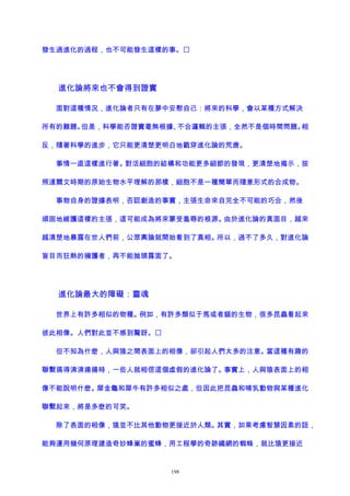 發生過進化的過程，也不可能發生這樣的事。
進化論將來也不會得到證實
面對這種情況，進化論者只有在夢中安慰自己：將來的科學，會以某種方式解決
所有的難題。但是，科學能否證實毫無根據、不合邏輯的主張，全然不是個時間問題。相
反，隨著科學的進步，它只能更清楚更明白地戳穿進化論的荒唐。
事情一直這樣進行著。對活細胞的結構和功能更多細節的發現，更清楚地揭示，按
照達爾文時期的原始生物水平理解的那樣，細胞不是一種簡單而隨意形式的合成物。
事物自身的證據表明，否認創造的事實，主張生命來自完全不可能的巧合，然後
頑固地維護這樣的主張，這可能成為將來蒙受羞辱的根源。由於進化論的真面目，越來
越清楚地暴露在世人們前，公眾輿論就開始看到了真相。所以，過不了多久，對進化論
盲目而狂熱的擁護者，再不能抛頭露面了。
進化論最大的障礙：靈魂
世界上有許多相似的物種。例如，有許多類似于馬或者貓的生物，很多昆蟲看起來
彼此相像。人們對此並不感到驚訝。
但不知為什麽，人與猿之間表面上的相像，卻引起人們太多的注意。當這種有趣的
聯繫搞得沸沸揚揚時，一些人就相信這個虛假的進化論了。事實上，人與猿表面上的相
像不能說明什麽。犀金龜和犀牛有許多相似之處，但因此把昆蟲和哺乳動物與某種進化
聯繫起來，將是多麽的可笑。
除了表面的相像，猿並不比其他動物更接近於人類。其實，如果考慮智慧因素的話，
能夠運用幾何原理建造奇妙蜂巢的蜜蜂，用工程學的奇跡織網的蜘蛛，就比猿更接近
198
 