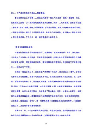 於人；它們甚至在某些方面比人類更優越。
暫且拋開外表上的相像，人與猿之間還有一個巨大的差異：猿是一種動物，而且
從意識的方面看，它只是與馬或狗毫無差異的動物。然而，人是有意識、強意志的生靈；
人會思考、說話、理解、推理、決策和判斷。所有這些特徵，都是人所擁有的靈魂的功能。
人類和其他動物之間的巨大差異就是靈魂。身體上的任何相像，無法彌合人與其他生物
之間的這個差異。在自然中，唯一擁有靈魂的生物就是人。
真主根據意願創造
如果進化論者提出的假想果真如此，那重要嗎？根本無濟於事！因為，進化論提
出的基於巧合的每一進化階段，只能是奇跡的結果。如果生命的確通過這些階段的延續，
而逐漸產生的話，那每個階段只能是一種有意識的意志實現的。那些階段不可能偶然發
生——就因為它不可信。
如果說一個蛋白質分子，是在原生大氣狀態下形成的，就必須記住：概率、生物和
化學的法則已經證實，那是不可能偶然出現的。但非要主張那是可能形成的，就只好承
認：除創造者的意願之外，再沒有其他選擇。同樣的邏輯適應於進化論者提出的所有假
設。例如，既沒有古生物學的證據，也沒有物理學、化學、生物學或邏輯理由，能夠證實
這樣的變遷：魚從水中跑到陸地，然後變成了陸地動物。但是，如果有人非要說，魚爬
到陸地並變成爬蟲的話，這樣說話的人就應該接受造物主的存在；造物主能夠按照自
己的意願，僅僅通過一個“有”，使一切變為現實！而對創造奇跡的其他解釋，只能囿於
固執己見，是自相矛盾和違背理性的。
現實一目了然。一切生命都是完美的設計，是卓越的創造。這同時給我們提供了造
物主存在的具體證據——具有無限力量、知識和智慧的造物主存在的證據。
199
 