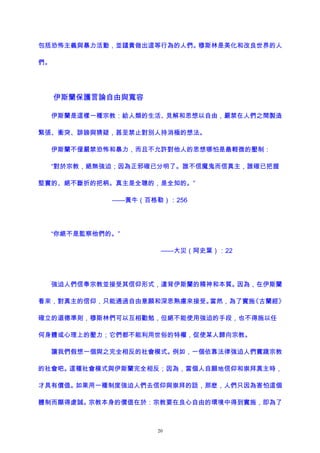 包括恐怖主義與暴力活動，並譴責做出這等行為的人們。穆斯林是美化和改良世界的人
們。
伊斯蘭保護言論自由與寬容
伊斯蘭是這樣一種宗教：給人類的生活、見解和思想以自由，嚴禁在人們之間製造
緊張、衝突、誹謗與猜疑，甚至禁止對別人持消極的想法。
伊斯蘭不僅嚴禁恐怖和暴力，而且不允許對他人的思想哪怕是最輕微的壓制：
“對於宗教，絕無強迫；因為正邪確已分明了。誰不信魔鬼而信真主，誰確已把握
堅實的、絕不斷折的把柄。真主是全聰的，是全知的。”
——黃牛（百格勒）：256
“你絕不是監察他們的。”
——大災（阿史葉）：22
強迫人們信奉宗教並接受其信仰形式，違背伊斯蘭的精神和本質。因為，在伊斯蘭
看來，對真主的信仰，只能通過自由意願和深思熟慮來接受。當然，為了實施《古蘭經》
確立的道德準則，穆斯林們可以互相勸勉，但絕不能使用強迫的手段，也不得施以任
何身體或心理上的壓力；它們都不能利用世俗的特權，促使某人歸向宗教。
讓我們假想一個與之完全相反的社會模式。例如，一個依靠法律強迫人們實踐宗教
的社會吧。這種社會模式與伊斯蘭完全相反；因為，當個人自願地信仰和崇拜真主時，
才具有價值。如果用一種制度強迫人們去信仰與崇拜的話，那麽，人們只因為害怕這個
體制而顯得虔誠。宗教本身的價值在於：宗教要在良心自由的環境中得到實施，即為了
20
 