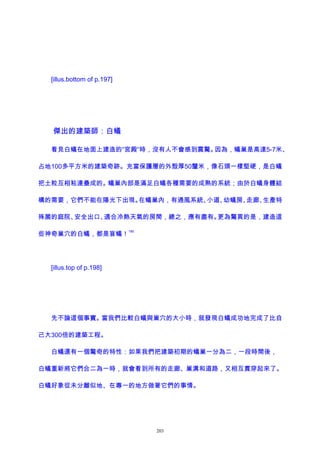 [illus.bottom of p.197]
傑出的建築師：白蟻
看見白蟻在地面上建造的“宮殿”時，沒有人不會感到震驚。因為，蟻巢是高達5-7米、
占地100多平方米的建築奇跡。充當保護層的外殼厚50釐米，像石頭一樣堅硬，是白蟻
把土粒互相粘連壘成的。蟻巢內部是滿足白蟻各種需要的成熟的系統；由於白蟻身體結
構的需要，它們不能在陽光下出現。在蟻巢內，有通風系統、小道、幼蟻房、走廊、生產特
殊菌的庭院、安全出口、適合冷熱天氣的房間，總之，應有盡有。更為驚異的是，建造這
些神奇巢穴的白蟻，都是盲蟻！
185
[illus.top of p.198]
先不論這個事實。當我們比較白蟻與巢穴的大小時，就發現白蟻成功地完成了比自
己大300倍的建築工程。
白蟻還有一個驚奇的特性：如果我們把建築初期的蟻巢一分為二，一段時間後，
白蟻重新將它們合二為一時，就會看到所有的走廊、巢溝和道路，又相互貫穿起來了。
白蟻好象從未分離似地、在專一的地方做著它們的事情。
203
 