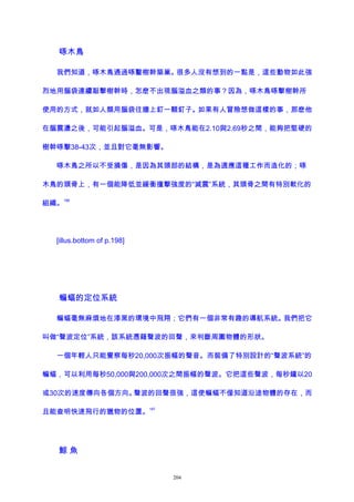 啄木鳥
我們知道，啄木鳥通過啄鑿樹幹築巢。很多人沒有想到的一點是，這些動物如此強
烈地用腦袋連續敲擊樹幹時，怎麽不出現腦溢血之類的事？因為，啄木鳥啄擊樹幹所
使用的方式，就如人類用腦袋往牆上釘一顆釘子。如果有人冒險想做這樣的事，那麽他
在腦震盪之後，可能引起腦溢血。可是，啄木鳥能在2.10與2.69秒之間，能夠把堅硬的
樹幹啄擊38-43次，並且對它毫無影響。
啄木鳥之所以不受損傷，是因為其頭部的結構，是為適應這種工作而造化的；啄
木鳥的頭骨上，有一個能降低並緩衝撞擊強度的“減震”系統，其頭骨之間有特別軟化的
組織。
186
[illus.bottom of p.198]
蝙蝠的定位系統
蝙蝠毫無麻煩地在漆黑的環境中飛翔；它們有一個非常有趣的導航系統。我們把它
叫做“聲波定位”系統，該系統憑藉聲波的回聲，來判斷周圍物體的形狀。
一個年輕人只能覺察每秒20,000次振幅的聲音。而裝備了特別設計的“聲波系統”的
蝙蝠，可以利用每秒50,000與200,000次之間振幅的聲波。它把這些聲波，每秒鐘以20
或30次的速度傳向各個方向。聲波的回聲很強，這使蝙蝠不僅知道沿途物體的存在，而
且能查明快速飛行的獵物的位置。
187
鯨 魚
204
 