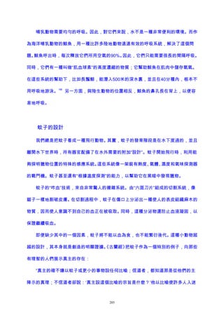 哺乳動物需要均勻的呼吸。因此，對它們來說，水不是一種非常便利的環境。而作
為海洋哺乳動物的鯨魚，用一種比許多陸地動物遠遠有效的呼吸系統，解決了這個問
題。鯨魚呼出時，每次釋放它們所用空氣的90%。因此，它們只能需要很長的間隔呼吸。
同時，它們有一種叫做“肌血球素”的高度濃縮的物質；它幫助鯨魚在肌肉中儲存氧氣。
在這些系統的幫助下，比如長鬚鯨，能潛入500米的深水裏，並且在40分種內，根本不
用呼吸地游泳。
188
另一方面，與陸生動物的位置相反，鯨魚的鼻孔長在背上，以便容
易地呼吸。
蚊子的設計
我們總是把蚊子看成一種飛行動物。其實，蚊子的發育階段是在水下度過的，並且
離開水下世界時，所有器官配備了在水外需要的附加“設計”。蚊子開始飛行時，利用能
夠探明獵物位置的特殊的感應系統。這些系統像一架裝有熱度、氣體、濕度和氣味探測器
的戰鬥機。蚊子甚至還有“根據溫度探測”的能力，以幫助它在黑暗中發現獵物。
蚊子的“咋血”技術，來自非常驚人的複雜系統。由“六面刀片”組成的切割系統，像
鋸子一樣地割破皮膚。在切割過程中，蚊子在傷口上分泌出一種使人的表皮組織麻木的
物質，因而使人意識不到自己的血正在被吸取。同時，這種分泌物還防止血液凝固，以
保證繼續吸血。
即便缺少其中的一個因素，蚊子將不能以血為食，也不能繁衍後代。這種小動物超
越的設計，其本身就是創造的明顯證據。《古蘭經》把蚊子作為一個特別的例子，向那些
有理智的人們展示真主的存在：
“真主的確不嫌以蚊子或更小的事物設任何比喻；信道者，都知道那是從他們的主
降示的真理；不信道者卻說：‘真主設這個比喻的宗旨是什麽？’他以比喻使許多人入迷
205
 