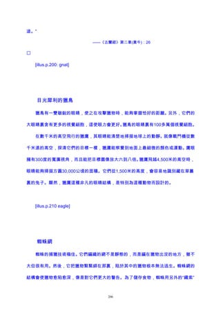 途。”
——《古蘭經》第二章(黃牛)：26

[illus.p.200: gnat]
目光犀利的獵鳥
獵鳥有一雙敏銳的眼睛，使之在攻擊獵物時，能夠掌握恰好的距離。另外，它們的
大眼睛裏含有更多的視覺細胞，這使眼力會更好。獵鳥的眼睛裏有100多萬個視覺細胞。
在數千米的高空飛行的獵鷹，其眼睛能清楚地掃描地球上的動靜。就像戰鬥機從數
千米遠的高空，探清它們的目標一樣，獵鷹能察覺到地面上最細微的顏色或運動。鷹眼
擁有300度的寬廣視角，而且能把目標圖像放大六到八倍。獵鷹飛越4,500米的高空時，
眼睛能夠掃描方圓30,000公頃的面積。它們從1,500米的高度，會容易地識別藏在草叢
裏的兔子。顯然，獵鷹這種非凡的眼睛結構，是特別為這種動物而設計的。
[illus.p.210 eagle]
蜘蛛網
蜘蛛的捕獵技術極佳。它們編織的網不是靜態的，而是編在獵物出沒的地方，雖不
大但很有用。然後，它把獵物緊緊綁在那裏，陷於其中的獵物根本無法逃生。蜘蛛網的
結構會使獵物愈陷愈深，像是對它們更大的警告。為了儲存食物，蜘蛛用另外的“繩索”
206
 