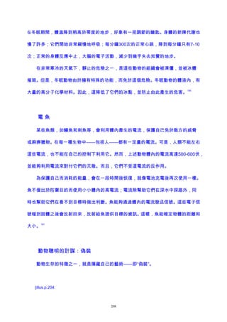 在冬眠期間，體溫降到稍高於零度的地步，好象有一把調節的鑰匙。身體的新陳代謝也
慢了許多；它們開始非常緩慢地呼吸；每分鐘300次的正常心跳，降到每分鐘只有7-10
次；正常的身體反應中止，大腦的電子活動，減少到幾乎失去知覺的地步。
在非常寒冷的天氣下，靜止的危險之一，是這些動物的組織會被凍僵，並被冰體
摧毀。但是，冬眠動物由於擁有特殊的功能，而免於這個危險。冬眠動物的體液內，有
大量的高分子化學材料。因此，這降低了它們的冰點，並防止由此產生的危害。
190
電 魚
某些魚類，如鰻魚和刺魚等，會利用體內產生的電流，保護自己免於敵方的威脅
或麻痹獵物。在每一種生物中——包括人——都有一定量的電流。可是，人類不能左右
這些電流，也不能在自己的控制下利用它。然而，上述動物體內的電流高達500-600伏，
並能夠利用電流來對付它們的天敵。而且，它們不受這電流的反作用。
為保護自己而消耗的能量，會在一段時間後恢復，就像電池充電後再次使用一樣。
魚不僅出於防禦目的而使用小小體內的高電流；電流除幫助它們在深水中探路外，同
時也幫助它們在看不到目標時做出判斷。魚能夠通過體內的電流發送信號。這些電子信
號碰到固體之後會反射回來，反射給魚提供目標的資訊。這樣，魚能確定物體的距離和
大小。
191
動物聰明的計謀：偽裝
動物生存的特徵之一，就是隱藏自己的藝術——即“偽裝”。
[illus.p.204:
208
 