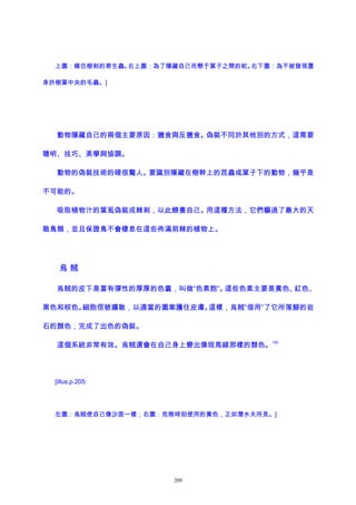 上圖：模仿樹刺的寄生蟲。右上圖：為了隱藏自己而懸于葉子之間的蛇。右下圖：為不被發現置
身於樹葉中央的毛蟲。]
動物隱藏自己的兩個主要原因：獵食與反獵食。偽裝不同於其他別的方式，這需要
聰明、技巧、美學與協調。
動物的偽裝技術的確很驚人。要識別隱藏在樹幹上的昆蟲或葉子下的動物，幾乎是
不可能的。
吸取植物汁的葉虱偽裝成棘刺，以此餵養自己。用這種方法，它們騙過了最大的天
敵鳥類，並且保證鳥不會棲息在這些佈滿荊棘的植物上。
烏 賊
烏賊的皮下是富有彈性的厚厚的色囊，叫做“色素胞”。這些色素主要是黃色、紅色、
黑色和棕色。細胞信號擴散，以適當的圖案護住皮膚。這樣，烏賊“借用”了它所落腳的岩
石的顏色，完成了出色的偽裝。
這個系統非常有效。烏賊還會在自己身上變出像斑馬線那樣的顏色。
192
[illus.p.205:
左圖：烏賊使自己像沙面一樣；右圖：危險時刻使用的黃色，正如潛水夫所見。]
209
 