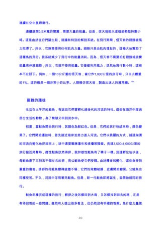 連續在空中展翅滑行。
連續展開3.5米寬的雙翼，需要大量的能量。但是，信天翁能以這個姿勢堅持數小
時。這是由於從它們誕生起，就擁有特別的解剖系統。在飛行期間，信天翁的翅膀被風
力阻滯了。所以，它無需使用任何肌肉力量。翅膀只是由肌肉撐起的，這極大地幫助了
這種鳥的飛行。該系統減少了飛行中的能量消耗。因為，信天翁不需要拍打翅膀或浪費
能量來伸展翅膀，所以，它就不使用能量。它僅僅利用風力，悠然地飛行數小時，這根
本不在話下。例如，一個10公斤重的信天翁，當它作1,000公里的旅行時，只失去體重
的1%。這的確是一個非常小的比率。人類模仿信天翁，製造出迷人的滑翔機。
194
艱難的遷徙
生活在太平洋的鮭魚，有返回它們曾孵化過後代的河流的特性。這些在海洋中度過
部分生活的動物，為了繁殖又回到淡水中。
初夏，當鮭魚開始旅行時，其顏色為鮮紅色。但是，它們的旅行快結束時，顏色變
黑了。它們開始遷徙時，首先接近海岸並努力進入河流。它們以跳躍的方式，越過洶湧
的河流向孵化地逆流而上，途中還要戰勝瀑布和堤壩等障礙。長達3,500-4,000公里的
旅行接近尾聲時，雌性鮭魚欣然得卵，就如雄性鮭魚有了精子一樣。到達孵化地以後，
母鮭魚產下三到五千個左右的卵，而公鮭魚使它們受精。由於遷徙和孵化，這些魚受到
嚴重的傷害。排卵的母鮭魚變得疲憊不堪；它們的尾鰭破損，皮膚開始變黑。公鮭魚也
同樣受苦。不久，河流中浮現著死鮭魚。但是，新一代鮭魚即將誕生，並開始相同的旅
行。
鮭魚怎樣完成這樣的旅行，孵卵之後怎樣回到大海，又怎樣找到回去的路，正是
有待回答的一些問題。雖然有人提出很多看法，但仍然沒有明確的答案。是什麽力量使
212
 