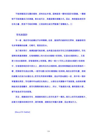 不能移動固定位置的植物，卻有如此本領。這無疑是一種特別設計的證據。一種植
物不可能根據自己的意識、意志或巧合，具備這樣的捕獵方式。因此，無視創造者的存
在和力量，更是不可能的舉動；正是造物主給它們配備了這種能力。
羽毛的設計
乍一看，鳥的羽毛結構似乎非常簡單。但是，當我們仔細研究它們時，就會發現羽
毛非常複雜的結構；它輕巧、堅固並防水。
為了便於飛行，鳥應該盡可能的輕。由角蛋白組成的羽毛正好適應這個需求。羽毛
莖幹的兩邊是靜脈，在每條靜脈上有大約400個極小的倒刺。在這400個倒刺上，又是
更小的800個倒刺，即每個倒刺上有兩個。擠在一根小小羽毛上的這800個更小的倒刺
中，在每個倒刺的前半部分上，還各有另外20個倒刺。這些倒刺像縫合起來的兩塊布一
樣，把兩根羽毛彼此扣緊。一根羽毛裏大約有3億個極小的倒刺。鳥的全部羽毛裏，倒刺
的總數大約為7000億左右。把羽毛用倒刺和彎鉤，彼此牢固地鎖在一起，其中有一個非
常重要的原因；羽毛應牢牢地綁定在鳥身上，以便在任何運動中不致脫落。由倒刺和彎
鉤組成的這個體系，使羽毛緊緊附著在鳥身上，所以，不論遇到大風、暴雨還是大雪，
都不能造成羽毛的脫落。
而且，鳥腹部的羽毛，與翅膀和尾巴上的羽毛是不一樣的。尾巴上的羽毛相對較大，
起著方向盤和刹車的作用；翅羽較寬，翅膀拍打時擴大面積，因此增加升力。
[illus.p.210: feather]
214
 