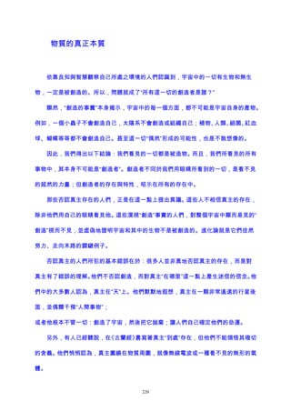物質的真正本質
依靠良知與智慧觀察自己所處之環境的人們認識到，宇宙中的一切有生物和無生
物，一定是被創造的。所以，問題就成了“所有這一切的創造者是誰？”
顯然，“創造的事實”本身揭示，宇宙中的每一個方面，都不可能是宇宙自身的產物。
例如，一個小蟲子不會創造自己，太陽系不會創造或組織自己；植物、人類、細菌、紅血
球、蝴蝶等等都不會創造自己。甚至這一切“偶然”形成的可能性，也是不敢想像的。
因此，我們得出以下結論：我們看見的一切都是被造物。而且，我們所看見的所有
事物中，其本身不可能是“創造者”。創造者不同於我們用眼睛所看到的一切，是看不見
的超然的力量；但創造者的存在與特性，昭示在所有的存在中。
那些否認真主存在的人們，正是在這一點上提出異議。這些人不相信真主的存在，
除非他們用自己的眼睛看見他。這些漠視“創造”事實的人們，對整個宇宙中顯而易見的“
創造”視而不見，並虛偽地證明宇宙和其中的生物不是被創造的。進化論就是它們徒然
努力、走向末路的關鍵例子。
否認真主的人們所犯的基本錯誤在於：很多人並非真地否認真主的存在，而是對
真主有了錯誤的理解。他們不否認創造，而對真主“在哪里”這一點上產生迷信的信念。他
們中的大多數人認為，真主在“天”上。他們默默地遐想，真主在一顆非常遙遠的行星後
面，並偶爾干預“人間事物”；
或者他根本不管一切：創造了宇宙，然後把它拋棄；讓人們自己確定他們的命運。
另外，有人已經聽說，在《古蘭經》裏寫著真主“到處”存在，但他們不能領悟其確切
的含義。他們悄悄認為，真主圍繞在物質周圍，就像無線電波或一種看不見的無形的氣
體。
220
 