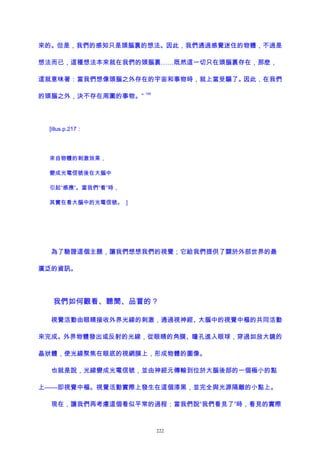 來的。但是，我們的感知只是頭腦裏的想法。因此，我們通過感覺迷住的物體，不過是
想法而已，這種想法本來就在我們的頭腦裏……既然這一切只在頭腦裏存在，那麽，
這就意味著：當我們想像頭腦之外存在的宇宙和事物時，就上當受騙了。因此，在我們
的頭腦之外，決不存在周圍的事物。”
199
[illus.p.217：
來自物體的刺激效果，
變成光電信號後在大腦中
引起“感應”。當我們“看”時，
其實在看大腦中的光電信號。 ]
為了驗證這個主題，讓我們想想我們的視覺；它給我們提供了關於外部世界的最
廣泛的資訊。
我們如何觀看、聽聞、品嘗的？
視覺活動由眼睛接收外界光線的刺激，通過視神經、大腦中的視覺中樞的共同活動
來完成。外界物體發出或反射的光線，從眼睛的角膜、瞳孔進入眼球，穿過如放大鏡的
晶狀體，使光線聚焦在眼底的視網膜上，形成物體的圖像。
也就是說，光線變成光電信號，並由神經元傳輸到位於大腦後部的一個極小的點
上——即視覺中樞。視覺活動實際上發生在這個漆黑，並完全與光源隔離的小點上。
現在，讓我們再考慮這個看似平常的過程：當我們說“我們看見了”時，看見的實際
222
 