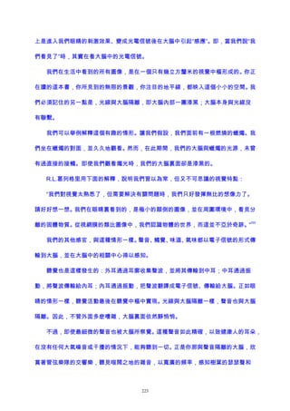 上是進入我們眼睛的刺激效果、變成光電信號後在大腦中引起“感應”。即，當我們說“我
們看見了”時，其實在看大腦中的光電信號。
我們在生活中看到的所有圖像，是在一個只有幾立方釐米的視覺中樞形成的。你正
在讀的這本書，你所見到的無限的景觀，你注目的地平線，都映入這個小小的空間。我
們必須記住的另一點是，光線與大腦隔離，即大腦內部一團漆黑；大腦本身與光線沒
有聯繫。
我們可以舉例解釋這個有趣的情形。讓我們假設，我們面前有一根燃燒的蠟燭。我
們坐在蠟燭的對面，並久久地觀看。然而，在此期間，我們的大腦與蠟燭的光源，未曾
有過直接的接觸。即使我們觀看燭光時，我們的大腦裏面卻是漆黑的。
R.L.葛列格里用下面的解釋，說明我們習以為常，但又不可思議的視覺特點：
“我們對視覺太熟悉了，但需要解決有關問題時，我們只好發揮無比的想像力了。
請好好想一想。我們在眼睛裏看到的，是極小的顛倒的圖像，並在周圍環境中，看見分
離的固體物質。從視網膜的類比圖像中，我們認識物體的世界，而這並不亞於奇跡。”
200
我們的其他感官，與這種情形一樣。聲音、觸覺、味道、氣味都以電子信號的形式傳
輸到大腦，並在大腦中的相關中心得以感知。
聽覺也是這樣發生的：外耳通過耳廓收集聲波，並將其傳輸到中耳；中耳通過振
動，將聲波傳輸給內耳；內耳通過振動，把聲波翻譯成電子信號、傳輸給大腦。正如眼
睛的情形一樣，聽覺活動最後在聽覺中樞中實現。光線與大腦隔離一樣，聲音也與大腦
隔離。因此，不管外面多麽嘈雜，大腦裏面依然靜悄悄。
不過，即使最細微的聲音也被大腦所察覺。這種聲音如此精確，以致健康人的耳朵，
在沒有任何大氣噪音或干擾的情況下，能夠聽到一切。正是你那與聲音隔離的大腦，欣
賞著管弦樂隊的交響樂，聽見喧鬧之地的雜音，以寬廣的頻率，感知樹葉的瑟瑟聲和
223
 