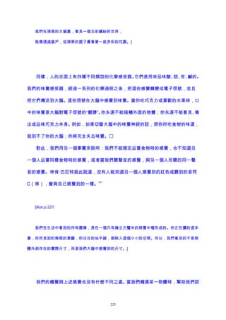 我們在漆黑的大腦裏，看見一個五彩繽紛的世界，
就像透過窗戶，從漆黑的屋子裏看著一座多彩的花園。]
同樣，人的舌面上有四種不同類型的化學感受器。它們是用來品味酸、甜、苦、鹹的。
我們的味覺感受器，經過一系列的化學過程之後，把這些感覺轉變成電子信號，並且
把它們傳送到大腦。這些信號在大腦中感覺到味覺。當你吃巧克力或喜歡的水果時，口
中的味覺是大腦對電子信號的“翻譯”。你永遠不能接觸外面的物體；你永遠不能看見、嗅
出或品味巧克力本身。例如，如果切斷大腦中的味覺神經的話，那你所吃食物的味道，
就到不了你的大腦；你將完全失去味覺。
對此，我們用另一個事實來說明：我們不能確定品嘗食物時的感覺，也不知道另
一個人品嘗同樣食物時的感覺，或者當我們聽聲音的感覺，與另一個人所聽的同一聲
音的感覺。林肯·巴尼特就此說道，沒有人能知道另一個人感覺到的紅色或聽到的音符
C（哆），會與自己感覺到的一樣。
201
[illus.p.221:
我們在生活中看到的所有圖像，是在一個只有幾立方釐米的視覺中樞形成的。你正在讀的這本
書，你所見到的無限的景觀，你注目的地平線，都映入這個小小的空間。所以，我們看見的不是物
體外部存在的實際尺寸，而是我們大腦中感覺到的尺寸。]
我們的觸覺與上述感覺也沒有什麽不同之處。當我們觸摸某一物體時，幫助我們認
225
 