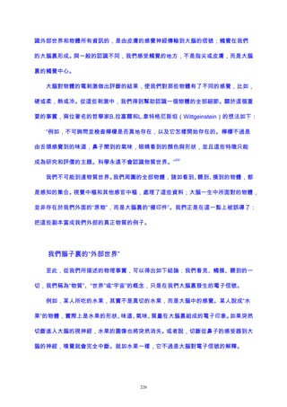 識外部世界和物體所有資訊的，是由皮膚的感覺神經傳輸到大腦的信號；觸覺在我們
的大腦裏形成。與一般的認識不同，我們感受觸覺的地方，不是指尖或皮膚，而是大腦
裏的觸覺中心。
大腦對物體的電刺激做出評斷的結果，使我們對那些物體有了不同的感覺，比如，
硬或柔，熱或冷。從這些刺激中，我們得到幫助認識一個物體的全部細節。關於這個重
要的事實，兩位著名的哲學家B.拉塞爾和L.韋特格尼斯坦（Wittgeinstein）的想法如下：
“例如，不可詢問並檢查檸檬是否真地存在，以及它怎樣開始存在的。檸檬不過是
由舌頭感覺到的味道，鼻子聞到的氣味，眼睛看到的顏色與形狀，並且這些特徵只能
成為研究和評價的主題。科學永遠不會認識物質世界。”
202
我們不可能到達物質世界。我們周圍的全部物體，諸如看到、聽到、摸到的物體，都
是感知的集合。視覺中樞和其他感官中樞，處理了這些資料；大腦一生中所面對的物體，
並非存在於我們外面的“原物”，而是大腦裏的“複印件”。我們正是在這一點上被誤導了：
把這些副本當成我們外部的真正物質的例子。
我們腦子裏的“外部世界”
至此，從我們所描述的物理事實，可以得出如下結論：我們看見、觸摸、聽到的一
切，我們稱為“物質”、“世界”或“宇宙”的概念，只是在我們大腦裏發生的電子信號。
例如，某人所吃的水果，其實不是真切的水果，而是大腦中的感覺。某人說成“水
果”的物體，實際上是水果的形狀、味道、氣味、質量在大腦裏組成的電子印象。如果突然
切斷進入大腦的視神經，水果的圖像也將突然消失。或者說，切斷從鼻子的感受器到大
腦的神經，嗅覺就會完全中斷。就如水果一樣，它不過是大腦對電子信號的解釋。
226
 