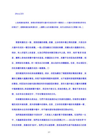 [illus.p.223:
人為刺激的結果是，物理世界與我們大腦中形成的世界一樣真切——大腦中沒有物理世界存在
的情況下；這種刺激的結果還在於，人實際上坐在家裏的時候，他可以認為自己正開著小車。]
需要考慮的另一點，是對距離的感覺。距離，比如你與本書之間的距離，只是在你
大腦中形成的一種空的感覺。一個人認為離自己很遠的物體，其實也是大腦裏的存在。
例如，有人仰望天上的星星，以為它們距他有數百萬光年之遠。然而，他所“看見”的星
星，實際上是他的視覺中樞中的星星。你讀這些文字時，其實不在你認為的房間裏；相
反，房間卻在你裏面。你一看見自己的身體，就以為你在身體裏面。但是，你必須記住，
你的身體同樣是大腦裏形成的一幅圖像。
這同樣適用於你的其他感覺器官。例如，你認為聽到了隔壁房間的電視的聲音，其
實你正體驗大腦裏的聲音。你既不能證明隔壁有個房間，也不能證明那個房間裏的電視
的聲音。你認為來自幾米遠的聲音和你身邊談話的聲音，是你大腦中幾立方釐米的聽覺
中樞感覺到的。除這個感覺中樞外，再沒有什麽左右、前後的概念。即，聲音不是來自右
側，也非來自左側或空中；不存在聲音到來的方向。
你感覺到的氣味也是如此；它們不是從遙遠的地方到達你這裏的。你推想在嗅覺中
樞形成的末端效應，是外部物體中的氣味。但是，正如你的視覺中樞的玫瑰圖像一樣，
玫瑰的氣味也在你的嗅覺中樞中；你不會知道玫瑰或氣味是否真地存在。
我們通過感知認識的“外部世界”，只是進入大腦的電子信號的彙集。在我們的一生
中，大腦處理這些信號；我們並未意識到自己生活在誤導之中——自以為“外部世界”中
存在的物質，是最初的“版本”。我們之所以被誤導，是因為我們永遠不能通過自己的感
227
 