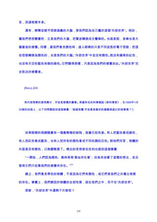 官，到達物質本身。
還有，解釋並賦予信號涵義的大腦，使我們認為自己屬於這個“外部世界”。例如，
讓我們想想聽覺吧：正是我們的大腦，把聲波轉換成交響樂的。也就是說，音樂也是大
腦營造的感覺。同樣，當我們看見顏色時，進入眼睛的只是不同波長的電子信號；把這
些信號轉換為顏色的，也是我們的大腦。“外部世界”中並沒有顏色。既沒有蘋果的紅色，
也沒有天空的藍色和樹的綠色。它們顯得那樣，只是因為我們的感覺如此。“外部世界”完
全取決於感覺者。
[illus.p.224:
現代物理學的發現顯示，宇宙是感覺的彙集。美國有名的科學雜誌《新科學家》，在1999年1月
30號的封面上，以下列問題談到這個事實：“超越現實:宇宙真是最初的嬉戲與虛幻的物質嗎？”]
如果眼睛的視網膜裏有一個最輕微的缺陷，就會引起色盲。有人把藍色看成綠色，
有人把紅色看成藍色，也有人把所有的顏色看成不同色調的灰色。對他們而言，物體的
外面是否有顏色，已無關緊要了。傑出的思想家伯克利也提到這個事實:
“一開始，人們認為顏色、氣味等等‘真地存在著’；但後來放棄了這樣的想法，並且
發現它們只依靠我們的感覺而存在。”
203
總之，我們看見帶色的物體，不是因為它們有顏色，或它們是我們之外獨立物質
的存在。事實上，我們歸因於物體的全部性質，就在我們之中，而不在“外部世界”。
那麽，“外部世界”中還剩下什麽呢？
228
 