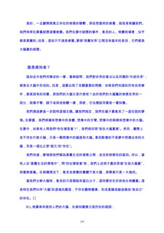 是的，一旦離開與真正存在的物質的聯繫，那些想當然的感覺，就容易欺騙我們。
我們時常在夢裏經歷這種感覺。我們在夢中經歷的事件，看見的人、物體和場景，似乎
都是真實的。但是，這些只不過是感覺。夢與“現實世界”之間沒有基本的差別，它們都是
大腦裏的經歷。
誰是感知者？
就如迄今我們所陳述的一樣，毫無疑問，我們對世界的看法以及所謂的“外部世界”，
都是在大腦中形成的。但是，這裏出現了至關重要的問題：如果我們知道的所有自然事
件，都是固有的知覺，那我們的大腦又是什麽呢？由於我們的大腦屬於物質世界的一
部分，就像手臂、腿子或其他物體一樣，那麽，它也應該同樣是一種知覺。
我們通過夢進一步說明這個主題。讓我們假定，我們在腦子裏看見了一直在說的夢
境。在夢裏，我們將擁有想像中的身體、想像中的手臂、想像中的眼睛和想像中的大腦。
在夢中，如果有人問我們“你在哪里看？”，我們將回答“我在大腦裏看”。然而，實際上
並不存在什麽大腦，只是一顆想像中的腦袋和大腦。看到影像的不是夢中想像出來的大
腦，而是一個比之更“超凡”的“存在”。
我們知道，夢境與我們稱為真實生活的場景之間，並沒有物質性的區別。所以，當
有人在“真實生活的環境中”，問“你在哪里看”時，我們上述例子裏的答復“在我大腦裏”，
則毫無意義。在兩種情況下，看見並感覺的實體不是大腦，那畢竟只是一大塊肉。
當我們分解大腦時，看見的只是類脂和蛋白分子；這同樣存在於其他生物體裏。這
表明在我們叫作“大腦”的這塊肉裏面，不存在觀察圖像、形成意識或創造稱為“我自己”
的存在。
R.L.格裏高利提到人們的大腦，在感知圖像方面所犯的錯誤：
230
 