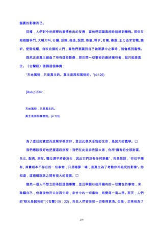 腦裏的影像而已。
同樣，人們對今世經歷的事情作出的反應，當他們認識真相時就感到慚愧。那些互
相殘酷爭鬥、大喊大叫、行騙、受賄、偽造、說謊、吝嗇、幹歹、打罵、暴虐、全力追求官職、嫉
妒、使勁炫耀、自吹自擂的人們，當他們意識到自己做著夢中之事時，就會感到羞愧。
既然正是真主創造了所有這些影像，那世間一切事物的最終擁有者，就只能是真
主。《古蘭經》強調這個事實：
“天地萬物，只是真主的。真主是周知萬物的。”(4:126)
[illus.p.234:
天地萬物，只是真主的。
真主是周知萬物的。(4:126)
為了虛幻的貪欲而放棄宗教信仰，並因此喪失永恆的生命，是莫大的蠢舉。
我們應該很好地把握這段旅程：我們在此並非告訴大家，你所“擁有的全部財富、
兒女、配偶、朋友、職位遲早將會消失，因此它們沒有任何意義”，而是想說，“你似乎擁
有、其實根本不存在的一切事物，只是睡夢一場，是真主為了考驗你而組成的影像”。你
知道，這兩種說話之間有很大的差異。
雖然一個人不想立即承認這個事實，並且寧願以他所擁有的一切實在的事物，來
欺騙自己，但最後他死去並再生時，來世中的一切事物，將變得一清二楚。那天，人們
的“眼光是銳利的”(《古蘭》50：22)，而且人們容易把一切看得更清。但是，如果他為了
238
 