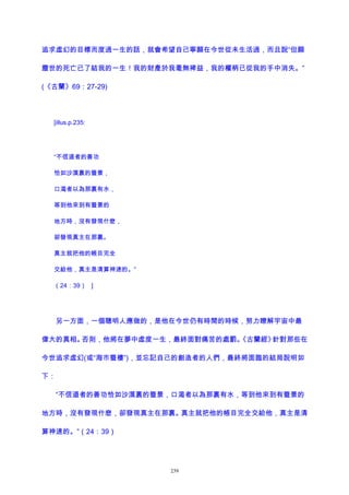 追求虛幻的目標而度過一生的話，就會希望自己寧願在今世從未生活過，而且說“但願
塵世的死亡已了結我的一生！我的財產於我毫無裨益，我的權柄已從我的手中消失。”
(《古蘭》69：27-29)
[illus.p.235:
“不信道者的善功
恰如沙漠裏的蜃景，
口渴者以為那裏有水，
等到他來到有蜃景的
地方時，沒有發現什麽，
卻發現真主在那裏。
真主就把他的帳目完全
交給他，真主是清算神速的。”
（24：39） ]
另一方面，一個聰明人應做的，是他在今世仍有時間的時候，努力瞭解宇宙中最
偉大的真相。否則，他將在夢中虛度一生，最終面對痛苦的處罰。《古蘭經》針對那些在
今世追求虛幻(或“海市蜃樓”)，並忘記自己的創造者的人們，最終將面臨的結局說明如
下：
“不信道者的善功恰如沙漠裏的蜃景，口渴者以為那裏有水，等到他來到有蜃景的
地方時，沒有發現什麽，卻發現真主在那裏。真主就把他的帳目完全交給他，真主是清
算神速的。”（24：39）
239
 