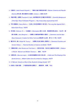 2. 拉裏塔（Lalita Prasad Vidyarthi）, 《種族主義,科學與偽科學》(Racism ,Science and Pseudo-
Science) 第54頁, 聯合國教科文組織（Unesco）,法國,1983年
3. 希歐多爾 D. 豪爾 (Theodore D. Hall),《納粹種族淨化計畫的科學背景》（Scientific Background
of the Nazi “Race Purification”Program）, http://www.trufax.org/avoid/nazi.html
4. 亨利·摩裏斯（Henry Morris）,《反對上帝的長期戰爭》第78頁（The Long War Against God）,
Baker Book House, 1989年
5. 希克曼（Hickman, R.）,《自創論》( Biocreation )第51-52頁，華盛頓科學出版社，1983年；傑
裏·伯格曼（Jerry Bergman）:《達爾文主義與納粹種族大屠殺》（Darwinism and the Nazi
Race Holocaust）Creation Ex Nihilo Technical 雜誌第13(2)期，第101-111頁, 1999年
6. 羅伯特 M. 楊（Robert M. Young），《達爾文的進化論與人類歷史》（Darwinian Evolution and
Human History），Historical Studies on Science and Belief, 1980年
7. 艾蘭與特德（Alan Woods and Ted Grant）,《理性的背叛：馬克思主義與現代科學》（Reason
in Revolt : Marxism and Modern Science），倫敦，1993年
8. 亞曆克斯（Alex.de.Jonge）,《史達林與蘇聯的定型》第22頁，（Stalin and The Shaping of the
Soviet Uninon）, William Collins Sons & Limited Co. Glasgow, 1987年
9. K. Mehnert, Kampf um Mao’s Erbe, Deutsche Verlags-Anstalt, 1977
10. 詹姆士·若維·普塞：《中國與查理斯·達爾文》，曼徹斯特，劍橋，1983
24
 