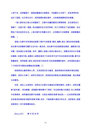 上滾下來，並摔斷腿子；會遇到嚴重的交通事故，可能壓在公共車下，或者津津有味
地吃了蛋糕。在日常生活中，我們經歷的類似事件，也有著與睡夢相同的感覺。
一個人夢見自己被公共車撞倒了，在夢中的醫院裏再次睜開眼睛，並且發現自己
殘廢了；但這只是一場夢。他也會夢見自己死於車禍，死亡天使取走了他的靈魂，並且
開始了他在後世的生活。（這次事件在現實生活中，以同樣的方式經歷著，就像夢裏的
感覺。）
這個人在夢中非常清楚地經歷了事件中的影像、聲音、撞擊、燈光、顏色和其他感覺。
他在夢中的感覺與“真實”生活中的一樣自然。他在夢中吃的蛋糕使他滿意，儘管那只是
知覺；因為滿足也是知覺。然而，實際上這個人那時正躺在床上。那裏並沒有可以考慮
的樓梯、交通和汽車。做夢的人經歷並看到了外部世界中並不存在的感受和知覺。夢中的
事實說明，我們經歷、看到、感受的與“外部世界”沒有物質聯繫的事件，非常清楚地揭示
了“外部世界”絕對由感覺組成的事實。
相信唯物主義哲學的人們，尤其是馬克思主義者，當他們被告知物質本質的這個
現實時，就怒火中燒了。他們引用馬克思、恩格斯或列寧提出的膚淺的論據，做出情緒
化的聲明。
但是，這些人必須想到，他們自己在夢中也會做出同樣的聲明。在夢中，他們也讀
著《資本論》，參加會議，與員警作戰時擊中了頭部，而且感到傷口的痛苦。有人詢問夢
中的情景時，他們會認為夢中的經歷，也是由“絕對的物質”組成的——正如他們假定醒
來後看到的事物是“絕對的物質”那樣。然而，不論是夢中還是日常生活，他們看見、經歷
或感受的一切只是感覺的組合。
[illus.p.237: 夢 中 的 世 界
241
 