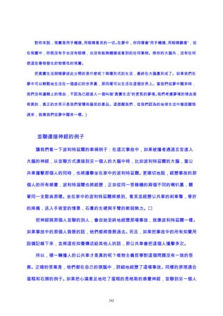 對你來說，現實是用手觸摸、用眼睛看見的一切。在夢中，你同樣會“用手觸摸、用眼睛觀看”，但
在現實中，你既沒有手也沒有眼睛，也沒有能夠觸摸或看到的任何事物。除你的大腦外，沒有任何
使這些事物發生的物質性的現實。
把真實生活與睡夢彼此分開的是什麽呢？兩種形式的生活，最終在大腦裏形成了。如果我們在
夢中可以輕鬆地生活在一個虛幻的世界裏，那同樣可以生活在這個世界上。當我們從夢中醒來時，
我們沒有邏輯上的理由，不認為已經進入一個叫做“真實生活”的更長的夢境。我們考慮夢境的理由是
奇異的，真正的世界只是我們習慣和偏見的產品。這提醒我們，從我們認為的地球生活中徹底醒悟
過來，就像我們從夢中醒來一樣。]
並聯連接神經的例子
讓我們看一下波利特茲爾的車禍例子：在這次事故中，如果被撞者通過五官進入
大腦的神經，以並聯方式連接到另一個人的大腦中時，比如波利特茲爾的大腦，當公
共車撞擊那個人的同時，也將撞擊坐在家中的波利特茲爾。更確切地說，經歷事故的那
個人的所有感覺，波利特淄爾也將經歷，正如從同一答錄機的兩個不同的喇叭裏，聽
著同一支歌曲那樣。坐在家中的波利特茲爾將感到、看見並經歷公共車的刹車聲，骨折
的疼痛，送入手術室的情景，石膏的生硬與手臂的軟弱無力。
把神經與那個人並聯的別人，會自始至終地經歷那場事故，就像波利特茲爾一樣。
如果事故中的那個人昏厥的話，他們都將昏厥過去。而且，如果把事故中的所有知覺用
設備記錄下來，並將這些知覺傳送給其他人的話，那公共車會把這個人撞擊多次。
所以，哪一輛撞人的公共車才是真的呢？唯物主義哲學對這個問題沒有一致的答
案。正確的答案是，他們都在自己的頭腦中，詳細地經歷了這場事故。同樣的原理適合
蛋糕和石頭的例子。如果把心滿意足地吃了蛋糕的恩格斯的感覺神經，並聯到另一個人
242
 