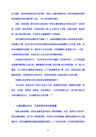 的大腦時，當恩格斯滿意地吃完蛋糕時，那個人也會同樣感受到。如果把詹森踢石頭時
感到腳痛的神經並聯到第二個人，那人將同樣感到痛苦。
那麽，哪塊蛋糕、哪快石頭才是真的呢？唯物主義哲學對此仍然無法給予一致的答
案。正確而一致的答案是：恩格斯和第二個人在大腦中吃了蛋糕，並產生飽感；詹森和
第二個人踢石頭的時候，在他們的大腦裏經歷了全部細節。
我們把關於波利特茲爾的例子變動一下：將被車撞擊的那個人的神經連接到波利
特茲爾的大腦，將坐在家中的波利特茲爾的神經連接到被車撞擊的人的大腦。這樣，波
利特茲爾會認為車撞了他，雖然自己正坐在家裏；而那個實際上被車撞了的人，永遠
不會感到事故的衝擊，並認為自己正坐在波利特茲爾的家裏。
在蛋糕和石頭的例子中，可以使用完全相同的邏輯。正如我們所見，人不可能超越
並脫離各種感覺。在這方面，儘管靈魂沒有肉體、沒有形體、缺乏物質重量，但一個人的
靈魂，可以支配任何種類的物質表現。人不可能意識到這一點；因為，他認定這些立體
圖像是真的，並絕對相信它們的存在；這是因為每個人依賴由感官引起的知覺。
英國著名的哲學家大衛·休姆針對這個事實強調如下：
“坦白地說，當我把自己包括在‘我自己’中時，總會偶然地發現一種獨特的感覺：熱
與冷，光與影，愛與恨，辣與甜，或別的概念。一旦沒有知覺的存在，我永遠不會在特
定時刻獲取我自己，並且觀察到的只是知覺。”
210
大腦知覺的形成，不是哲學而是科學事實
唯物主義者聲稱，我們在這裏所說的話是一種哲學觀點。但是，我們把“外部世界”
說成知覺的彙集，這不是一個哲學問題，而是明白的科學事實。圖像和感覺如何在大腦
裏形成，是所有醫學學校都會詳細講解的課程。二十世紀的科學、尤其是物理學所證明
243
 