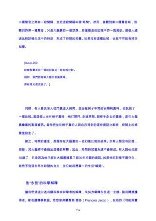 二種聲音之間有一段間隔，並把這段間隔叫做“時間”。然而，當聽到第二種聲音時，他
聽到的第一種聲音，只是大腦裏的一個想像；那僅僅是他記憶中的一點資訊。這個人通
過比較記憶生活中的時刻，形成了時間的知覺。如果沒有這種比較，也就不可能有時空
知覺。
[illus.p.250:
時間知覺來自一個時刻與另一時刻的比較。
例如，我們認為兩人握手並搖晃時，
那段時光便流逝了。]
同樣，有人看見某人從門裏進入房間，並坐在房子中間的安樂椅裏時，他就做了
一種比較。當這個人坐在椅子裏時，他打開門、走進房間、朝椅子走去的圖像，是在大腦
裏彙集的點滴資訊。當他把坐在椅子裏的人與自己得到的這些資訊比較時，時間上的感
覺便發生了。
總之，時間的產生，是儲存在大腦裏的一些幻象比較的結果。如果人類沒有記憶，
那麽，其大腦將不會做出這樣的解釋；因此，時間的知覺永遠不會形成。有人說他已經
30歲了，只是因為他已經在大腦裏積累了與30年相關的資訊。如果他的記憶不復存在，
就想不到這些早先時間的存在，並只能經歷單一的生活“瞬間”。
對“永恆”的科學解釋
讓我們通過引述有關科學家和學者的解釋，來努力闡釋永恆這一主題。諾貝爾獎獲
得者、著名遺傳學教授、思想家弗蘭喬斯·雅各（Francois Jacob），在他的《可能與實
254
 