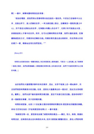 際》一書中，解釋有關時間倒流的現象：
“倒放的電影，使我們得以想像時間向後流逝的一個世界。牛奶自己從咖啡中分出
來，並跳出杯子、進入奶鍋的世界；一束光線從牆上發出，並彙集到一個陷阱(重力中
心)，而不是從光源射出的世界；在無數水珠驚人的合作下，石頭才有可能跳出水面，
斜著跳進某人手掌中的世界。然而，在可以逆轉時間的世界裏，我們大腦的進程、記憶
彙集資訊的方式，同樣具有逆轉的功能。同樣的情形適合過去與將來，而世界將以目前
的樣子一樣，精確地呈現在我們面前。”
215
[illus.p.251:
時間完全是感知者的一種暫時概念。特定時限對某人顯得漫長，可對另一人卻短暫。為了理解哪
一個是正確的，我們就需要鐘錶、日曆這樣的時間來源。沒有這些來源，我們不可能對時間作出正確
的判斷。]
由於我們的大腦習慣於事件的特定順序，因此，世界不能象上述一樣地操作，而
且我們假設時間總是向前流動。但是，這是在大腦裏得出的一個決定，因此完全是相對
的。實際上，我們永遠不會知道時間怎樣流動，甚至不知道它是否流動。這表明時間不
是一個絕對的事實，而只是某種知覺。
時間的相對論，也是二十世紀最主要的物理學家阿爾伯特·愛因斯坦所驗證的事實。
林肯·巴尼特在他的《宇宙與愛因斯坦博士》一書中寫道：
“與絕對空間一起，愛因斯坦放棄了絕對時間的概念——穩定、恒久、無情、普遍的
時間流逝，從無限的過去流向無限的未來。至於《相對論》難懂的說法，源自人們對時間
255
 