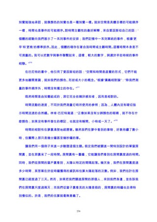 知覺勉強地承認，就像顏色的知覺也是一種知覺一樣。就如空間是具體目標的可能順序
一樣，時間也是事件的可能順序。對時間主觀性的最好解釋，來自愛因斯坦自己的話：‘
個體的經驗向我們展示了一系列事件的安排；我們記憶中一系列單純的事件，根據‘更
早’和‘更晚’的標準排序。因此，個體的確存在著自我時間或主觀時間。這種時間本身是不
可測量的。我可以把數字與事件聯繫起來，這樣，較大的數字，與遲於早些時候的事件
相聯。”
216
在巴尼特的書中，他引用了愛因斯坦的話：“空間和時間是直覺的形式，它們不能
更多地離開意識，就如我們的顏色、形狀或大小的概念。”根據“廣義相對論”：“除我們測
量的事件順序外，時間沒有獨立的存在。”
217
既然時間是由知覺組成的，那它完全依賴於感知者，因而是相對的。
時間流動的速度，不同於我們測量它時所使用的參照；因為，人體內沒有確切指
示時間流速的自然鍾。林肯·巴尼特寫道：“正像如果沒有分辨顏色的眼睛，就不存在什
麽顏色；如果沒有事件發生的標記，也就沒有瞬間、小時或一天了。”
218
時間的相對性在夢裏清楚地經歷著。雖然我們在夢中看到的事物，好象持續了數小
時，但實際上那只是幾分鐘甚至幾秒鐘的事。
讓我們用一個例子來進一步驗證這個主題。假定我們被關進一間特別設計的單窗房
間裏，並在那裏呆了一段時間。房間裏有一臺鐘，它能讓我們看到在房間裏度過的時間。
同時，我們從房間的窗戶裏看到，太陽以特定的間隔起落。幾天後，我們在房間裏度過
多少時間，其答案在於從時鐘獲得的資訊和估算太陽起落的次數。例如，我們估計在房
間裏已經度過了三天。然而，如果把我們關進房間的那個人，來到我們身邊，並告訴我
們在房間裏只度過兩天；而我們從窗子裏看見的太陽是假的，房間裏的時鐘也走得特
別慢似的。於是，我們的估算就毫無意義了。
256
 