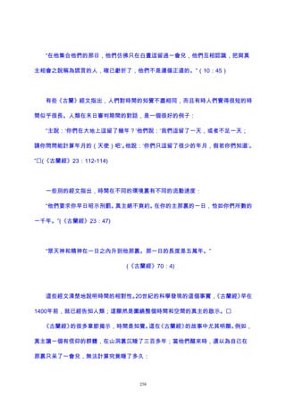 “在他集合他們的那日，他們仿佛只在白晝逗留過一會兒，他們互相認識，把與真
主相會之說稱為謊言的人，確已虧折了，他們不是遵循正道的。”（10：45）
有些《古蘭》經文指出，人們對時間的知覺不盡相同，而且有時人們覺得很短的時
間似乎很長。人類在末日審判期間的對話，是一個很好的例子：
“主說：‘你們在大地上逗留了幾年？’他們說：‘我們逗留了一天，或者不足一天；
請你問問能計算年月的（天使）吧’。他說：‘你們只逗留了很少的年月，假若你們知道’。
”(《古蘭經》23：112-114)
一些別的經文指出，時間在不同的環境裏有不同的流動速度：
“他們要求你早日昭示刑罰。真主絕不爽約。在你的主那裏的一日，恰如你們所數的
一千年。”(《古蘭經》23：47)
“眾天神和精神在一日之內升到他那裏。那一日的長度是五萬年。”
(《古蘭經》70：4)
這些經文清楚地說明時間的相對性。20世紀的科學發現的這個事實，《古蘭經》早在
1400年前，就已經告知人類；這顯然是圍繞整個時間和空間的真主的啟示。
《古蘭經》的很多章節揭示，時間是知覺。這在《古蘭經》的故事中尤其明顯。例如，
真主讓一個有信仰的群體，在山洞裏沉睡了三百多年；當他們醒來時，還以為自己在
那裏只呆了一會兒，無法計算究竟睡了多久：
258
 