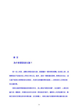 導 言
為什麽要談進化論？
對一些人來說，達爾文學說或進化論，僅僅屬於一種科學的範疇。從表面上看，這
種學說並不直接涉及人們的日常生活。當然，這是一種普遍的誤解。事情並非如此：進
化論不僅是生物學框架內的概念，而是形成欺騙哲學的基礎——控制很多人思想的唯
物主義哲學。
唯物主義哲學僅僅接受物質的存在，視人類為“物質的堆積”，並且斷言：人類充其
量只是一種動物，伴隨其自身存在的唯一準則就是“衝突”。儘管有人利用宣傳手段，聲
稱它是現代哲學並具有科學依據，但在事實上，唯物主義只是毫無科學依據的遠古教
26
 