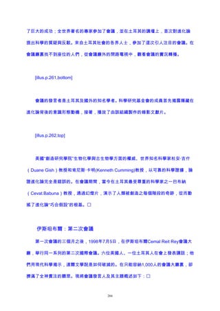 了巨大的成功；全世界著名的專家參加了會議，並在土耳其的講壇上，首次對進化論
提出科學的質疑與反駁。來自土耳其社會的各界人士，參加了這次引人注目的會議。在
會議廳裏找不到座位的人們，從會議廳外的閉路電視中，觀看會議的實況轉播。
[illus.p.261,bottom]
會議的發言者是土耳其及國外的知名學者。科學研究基金會的成員首先揭露隱藏在
進化論背後的意識形態動機，接著，播放了由該組織製作的錄影文獻片。
[illus.p.262,top]
美國“創造研究學院”生物化學與古生物學方面的權威、世界知名科學家杜安·吉什
（Duane Gish）教授和肯尼斯·卡明(Kenneth Cumming)教授，以可靠的科學證據，論
證進化論完全是錯誤的。在會議期間，當今在土耳其最受尊重的科學家之一巴布納
（Cevat.Babuna）教授，通過幻燈片，演示了人類被創造之每個階段的奇跡，從而動
搖了進化論“巧合假設”的根基。
伊斯坦布爾：第二次會議
第一次會議的三個月之後，1998年7月5日，在伊斯坦布爾Cemal Reit Rey會議大
廳，舉行同一系列的第二次國際會議。六位美國人、一位土耳其人在會上發表講話；他
們用現代科學揭示，達爾文學說是如何破滅的。在只能容納1,000人的會議大廳裏，卻
擠滿了全神貫注的聽眾。現將會議發言人及其主題概述如下：
266
 