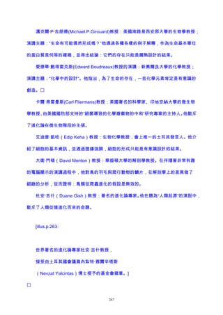 邁克爾·P·吉朗德(Michael.P.Girouard)教授：美國南路易西安那大學的生物學教授；
演講主題：“生命有可能偶然形成嗎？”他通過各種各樣的例子解釋，作為生命基本單位
的蛋白質是何等的複雜，並得出結論：它們的存在只能是嫺熟設計的結果。
愛德華·鮑得雷克斯(Edward Boudreaux)教授的演講：新奧爾良大學的化學教授；
演講主題：“化學中的設計”。他指出，為了生命的存在，一些化學元素肯定是有意識的
創造。
卡爾·弗雷曼斯(Carl Fliermans)教授：美國著名的科學家、印地安納大學的微生物
學教授、由美國國防部支持的“細菌導致的化學廢棄物的中和”研究專案的主持人。他駁斥
了進化論在微生物階段的主張。
艾迪普·凱哈（Edip Keha）教授：生物化學教授，會上唯一的土耳其發言人。他介
紹了細胞的基本資訊，並通過證據強調，細胞的形成只能是有意識設計的結果。
大衛·門頓（David Menton）教授：華盛頓大學的解剖學教授。在伴隨著非常有趣
的電腦顯示的演講過程中，他對鳥的羽毛與爬行動物的鱗片，在解剖學上的差異做了
細緻的分析，從而證明：鳥類從爬蟲進化的假設是無效的。
杜安·吉什（Duane Gish）教授：著名的進化論專家。他在題為“人類起源”的演說中，
駁斥了人類從猿進化而來的命題。
[illus.p.263:
世界著名的進化論專家杜安·吉什教授，
接受由土耳其國會議員內紮特·雅爾辛塔斯
（Nevzat Yalcintas）博士授予的基金會徽章。]

267
 
