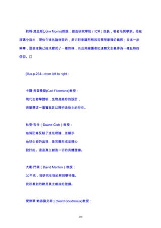 約翰·莫里斯(John Morris)教授：創造研究學院（ICR）院長，著名地質學家。他在
演講中指出，潛伏在進化論後面的，是它對意識形態和哲學所承擔的義務；並進一步
解釋，這個理論已經成變成了一種教條，而且其擁護者把達爾文主義作為一種狂熱的
信仰。
[illus.p.264—from left to right：
卡爾·弗雷曼斯(Carl Fliermans)教授：
現代生物學證明，生物是絕妙的設計，
而單憑這一事實就足以證明造物主的存在。
杜安·吉什（Duane Gish）教授：
地質記錄反駁了進化理論，並顯示
地球生物的出現，是完整形成並精心
設計的。這是真主創造一切的具體證據。
大衛·門頓（David Menton）教授：
30年來，我研究生物的解剖學特徵。
我所看到的總是真主創造的證據。
愛德華·鮑得雷克斯(Edward Boudreaux)教授：
268
 