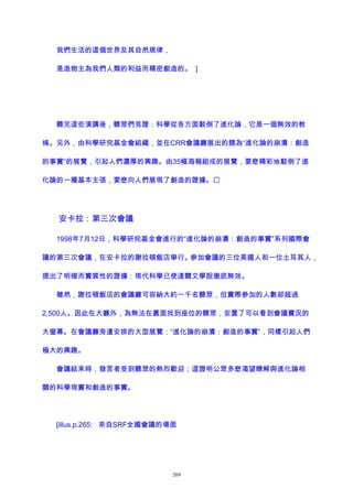 我們生活的這個世界及其自然規律，
是造物主為我們人類的利益而精密創造的。 ]
聽完這些演講後，聽眾們見證：科學從各方面駁倒了進化論，它是一個無效的教
條。另外，由科學研究基金會組織，並在CRR會議廳展出的題為“進化論的崩潰：創造
的事實”的展覽，引起人們濃厚的興趣。由35幅海報組成的展覽，要麽精彩地駁倒了進
化論的一種基本主張，要麽向人們展現了創造的證據。
安卡拉：第三次會議
1998年7月12日，科學研究基金會進行的“進化論的崩潰：創造的事實”系列國際會
議的第三次會議，在安卡拉的謝拉頓飯店舉行。參加會議的三位美國人和一位土耳其人，
提出了明確而實質性的證據：現代科學已使達爾文學說徹底無效。
雖然，謝拉頓飯店的會議廳可容納大約一千名聽眾，但實際參加的人數卻超過
2,500人。因此在大廳外，為無法在裏面找到座位的聽眾，安置了可以看到會議實況的
大螢幕。在會議廳旁邊安排的大型展覽：“進化論的崩潰：創造的事實”，同樣引起人們
極大的興趣。
會議結束時，發言者受到聽眾的熱烈歡迎；這證明公眾多麽渴望瞭解與進化論相
關的科學現實和創造的事實。
[illus.p.265: 來自SRF全國會議的場面
269
 