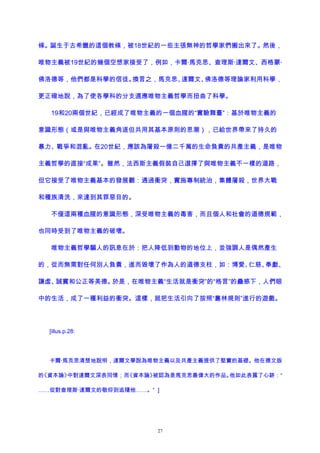 條。誕生于古希臘的這個教條，被18世紀的一些主張無神的哲學家們搬出來了。然後，
唯物主義被19世紀的幾個空想家接受了，例如，卡爾·馬克思、查理斯·達爾文、西格蒙·
佛洛德等，他們都是科學的信徒。換言之，馬克思、達爾文、佛洛德等理論家利用科學，
更正確地說，為了使各學科的分支適應唯物主義哲學而扭曲了科學。
19和20兩個世紀，已經成了唯物主義的一個血腥的“實驗舞臺”：基於唯物主義的
意識形態（或是與唯物主義角逐但共用其基本原則的思潮），已給世界帶來了持久的
暴力、戰爭和混亂。在20世紀，應該為屠殺一億二千萬的生命負責的共產主義，是唯物
主義哲學的直接“成果”。雖然，法西斯主義假裝自己選擇了與唯物主義不一樣的道路，
但它接受了唯物主義基本的發展觀：通過衝突，實施專制統治，集體屠殺，世界大戰
和種族清洗，來達到其罪惡目的。
不僅這兩種血腥的意識形態，深受唯物主義的毒害，而且個人和社會的道德規範，
也同時受到了唯物主義的破壞。
唯物主義哲學騙人的訊息在於：把人降低到動物的地位上，並強調人是偶然產生
的，從而無需對任何別人負責，進而毀壞了作為人的道德支柱，如：博愛、仁慈、奉獻、
謙虛、誠實和公正等美德。於是，在唯物主義“生活就是衝突”的“格言”的蠱惑下，人們眼
中的生活，成了一種利益的衝突。這樣，就把生活引向了按照“叢林規則”進行的遊戲。
[illus.p.28:
卡爾·馬克思清楚地說明，達爾文學說為唯物主義以及共產主義提供了堅實的基礎。他在德文版
的《資本論》中對達爾文深表同情；而《資本論》被認為是馬克思最偉大的作品。他如此表露了心跡：“
……從對查理斯·達爾文的敬仰到追隨他……。” ]
27
 