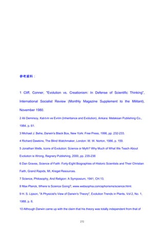 參考資料：
1 Cliff, Conner, "Evolution vs. Creationism: In Defense of Scientific Thinking",
International Socialist Review (Monthly Magazine Supplement to the Militant),
November 1980.
2 Ali Demirsoy, Kal›t›m ve Evrim (Inheritance and Evolution), Ankara: Meteksan Publishing Co.,
1984, p. 61.
3 Michael J. Behe, Darwin's Black Box, New York: Free Press, 1996, pp. 232-233.
4 Richard Dawkins, The Blind Watchmaker, London: W. W. Norton, 1986, p. 159.
5 Jonathan Wells, Icons of Evolution: Science or Myth? Why Much of What We Teach About
Evolution is Wrong, Regnery Publishing, 2000, pp. 235-236
6 Dan Graves, Science of Faith: Forty-Eight Biographies of Historic Scientists and Their Christian
Faith, Grand Rapids, MI, Kregel Resources.
7 Science, Philosophy, And Religion: A Symposium, 1941, CH.13.
8 Max Planck, Where is Science Going?, www.websophia.com/aphorisms/science.html.
9 H. S. Lipson, "A Physicist's View of Darwin's Theory", Evolution Trends in Plants, Vol 2, No. 1,
1988, p. 6.
10 Although Darwin came up with the claim that his theory was totally independent from that of
272
 
