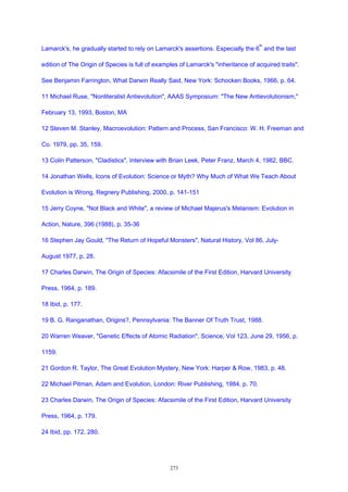 Lamarck's, he gradually started to rely on Lamarck's assertions. Especially the 6
th
and the last
edition of The Origin of Species is full of examples of Lamarck's "inheritance of acquired traits".
See Benjamin Farrington, What Darwin Really Said, New York: Schocken Books, 1966, p. 64.
11 Michael Ruse, "Nonliteralist Antievolution", AAAS Symposium: "The New Antievolutionism,"
February 13, 1993, Boston, MA
12 Steven M. Stanley, Macroevolution: Pattern and Process, San Francisco: W. H. Freeman and
Co. 1979, pp. 35, 159.
13 Colin Patterson, "Cladistics", Interview with Brian Leek, Peter Franz, March 4, 1982, BBC.
14 Jonathan Wells, Icons of Evolution: Science or Myth? Why Much of What We Teach About
Evolution is Wrong, Regnery Publishing, 2000, p. 141-151
15 Jerry Coyne, "Not Black and White", a review of Michael Majerus's Melanism: Evolution in
Action, Nature, 396 (1988), p. 35-36
16 Stephen Jay Gould, "The Return of Hopeful Monsters", Natural History, Vol 86, July-
August 1977, p. 28.
17 Charles Darwin, The Origin of Species: Afacsimile of the First Edition, Harvard University
Press, 1964, p. 189.
18 Ibid, p. 177.
19 B. G. Ranganathan, Origins?, Pennsylvania: The Banner Of Truth Trust, 1988.
20 Warren Weaver, "Genetic Effects of Atomic Radiation", Science, Vol 123, June 29, 1956, p.
1159.
21 Gordon R. Taylor, The Great Evolution Mystery, New York: Harper & Row, 1983, p. 48.
22 Michael Pitman, Adam and Evolution, London: River Publishing, 1984, p. 70.
23 Charles Darwin, The Origin of Species: Afacsimile of the First Edition, Harvard University
Press, 1964, p. 179.
24 Ibid, pp. 172, 280.
273
 