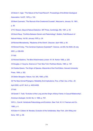 25 Derek V. Ager, "The Nature of the Fossil Record", Proceedings of the British Geological
Association, Vol 87, 1976, p. 133.
26 Mark Czarnecki, "The Revival of the Creationist Crusade", MacLean's, January 19, 1981,
p. 56.
27 R. Wesson, Beyond Natural Selection, MIT Press, Cambridge, MA, 1991, p. 45
28 David Raup, "Conflicts Between Darwin and Paleontology", Bulletin, Field Museum of
Natural History, Vol 50, January 1979, p. 24.
29 Richard Monastersky, "Mysteries of the Orient", Discover, April 1993, p. 40.
30 Richard Fortey, "The Cambrian Explosion Exploded?", Science, vol 293, No 5529, 20 July
2001, p. 438-439.
31 Ibid.
32 Richard Dawkins, The Blind Watchmaker,London: W. W. Norton 1986, p. 229.
33 Douglas J. Futuyma, Science on Trial, New York: Pantheon Books, 1983, p. 197.
34 Charles Darwin, The Origin of Species: Afacsimile of the First Edition, Harvard University
Press, 1964, p. 302.
35 Stefan Bengston, Nature, Vol. 345, 1990, p.765.
36 The New Animal Phylogeny: Reliability And Implications, Proc. of Nat. Aca. of Sci., 25
April 2000, vol 97, No 9, p. 4453-4456.
37 Ibid.
38 Gerald T. Todd, "Evolution of the Lung and the Origin of Bony Fishes: A Casual Relationship",
American Zoologist, Vol 26, No. 4, 1980, p. 757.
39 R. L. Carroll, Vertebrate Paleontology and Evolution, New York: W. H. Freeman and Co.
1988, p. 4.
40 Edwin H. Colbert, M. Morales, Evolution of the Vertebrates, New York: John Wiley and
Sons, 1991, p. 99.
274
 