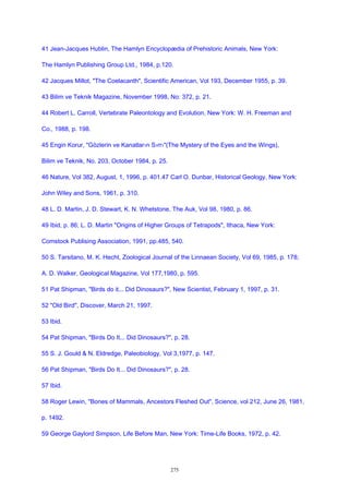 41 Jean-Jacques Hublin, The Hamlyn Encyclopædia of Prehistoric Animals, New York:
The Hamlyn Publishing Group Ltd., 1984, p.120.
42 Jacques Millot, "The Coelacanth", Scientific American, Vol 193, December 1955, p. 39.
43 Bilim ve Teknik Magazine, November 1998, No: 372, p. 21.
44 Robert L. Carroll, Vertebrate Paleontology and Evolution, New York: W. H. Freeman and
Co., 1988, p. 198.
45 Engin Korur, "Gözlerin ve Kanatlar›n S›rr›"(The Mystery of the Eyes and the Wings),
Bilim ve Teknik, No. 203, October 1984, p. 25.
46 Nature, Vol 382, August, 1, 1996, p. 401.47 Carl O. Dunbar, Historical Geology, New York:
John Wiley and Sons, 1961, p. 310.
48 L. D. Martin, J. D. Stewart, K. N. Whetstone, The Auk, Vol 98, 1980, p. 86.
49 Ibid, p. 86; L. D. Martin "Origins of Higher Groups of Tetrapods", Ithaca, New York:
Comstock Publising Association, 1991, pp.485, 540.
50 S. Tarsitano, M. K. Hecht, Zoological Journal of the Linnaean Society, Vol 69, 1985, p. 178;
A. D. Walker, Geological Magazine, Vol 177,1980, p. 595.
51 Pat Shipman, "Birds do it... Did Dinosaurs?", New Scientist, February 1, 1997, p. 31.
52 "Old Bird", Discover, March 21, 1997.
53 Ibid.
54 Pat Shipman, "Birds Do It... Did Dinosaurs?", p. 28.
55 S. J. Gould & N. Eldredge, Paleobiology, Vol 3,1977, p. 147.
56 Pat Shipman, "Birds Do It... Did Dinosaurs?", p. 28.
57 Ibid.
58 Roger Lewin, "Bones of Mammals, Ancestors Fleshed Out", Science, vol 212, June 26, 1981,
p. 1492.
59 George Gaylord Simpson, Life Before Man, New York: Time-Life Books, 1972, p. 42.
275
 