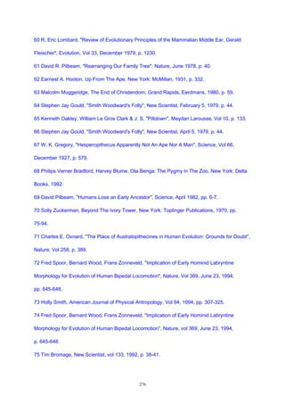 60 R. Eric Lombard, "Review of Evolutionary Principles of the Mammalian Middle Ear, Gerald
Fleischer", Evolution, Vol 33, December 1979, p. 1230.
61 David R. Pilbeam, "Rearranging Our Family Tree", Nature, June 1978, p. 40.
62 Earnest A. Hooton, Up From The Ape, New York: McMillan, 1931, p. 332.
63 Malcolm Muggeridge, The End of Christendom, Grand Rapids, Eerdmans, 1980, p. 59.
64 Stephen Jay Gould, "Smith Woodward's Folly", New Scientist, February 5, 1979, p. 44.
65 Kenneth Oakley, William Le Gros Clark & J. S, "Piltdown", Meydan Larousse, Vol 10, p. 133.
66 Stephen Jay Gould, "Smith Woodward's Folly", New Scientist, April 5, 1979, p. 44.
67 W. K. Gregory, "Hesperopithecus Apparently Not An Ape Nor A Man", Science, Vol 66,
December 1927, p. 579.
68 Philips Verner Bradford, Harvey Blume, Ota Benga: The Pygmy in The Zoo, New York: Delta
Books, 1992.
69 David Pilbeam, "Humans Lose an Early Ancestor", Science, April 1982, pp. 6-7.
70 Solly Zuckerman, Beyond The Ivory Tower, New York: Toplinger Publications, 1970, pp.
75-94.
71 Charles E. Oxnard, "The Place of Australopithecines in Human Evolution: Grounds for Doubt",
Nature, Vol 258, p. 389.
72 Fred Spoor, Bernard Wood, Frans Zonneveld, "Implication of Early Hominid Labryntine
Morphology for Evolution of Human Bipedal Locomotion", Nature, Vol 369, June 23, 1994,
pp. 645-648.
73 Holly Smith, American Journal of Physical Antropology, Vol 94, 1994, pp. 307-325.
74 Fred Spoor, Bernard Wood, Frans Zonneveld, "Implication of Early Hominid Labryntine
Morphology for Evolution of Human Bipedal Locomotion", Nature, vol 369, June 23, 1994,
p. 645-648.
75 Tim Bromage, New Scientist, vol 133, 1992, p. 38-41.
276
 