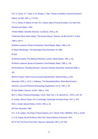 76 J. E. Cronin, N. T. Boaz, C. B. Stringer, Y. Rak, "Tempo and Mode in Hominid Evolution",
Nature, Vol 292, 1981, p. 113-122.
77 C. L. Brace, H. Nelson, N. Korn, M. L. Brace, Atlas of Human Evolution, 2.b. New York:
Rinehart and Wilson, 1979.
78 Alan Walker, Scientific American, vol 239 (2), 1978, p. 54.
79 Bernard Wood, Mark Collard, "The Human Genus", Science, vol 284, No 5411, 2 April
1999, p. 65-71.
80 Marvin Lubenow, Bones of Contention, Grand Rapids, Baker, 1992, p. 83.
81 Boyce Rensberger, The Washington Post, November 19, 1984.
82 Ibid.
83 Richard Leakey, The Making of Mankind, London: Sphere Books, 1981, p. 62.
84 Marvin Lubenow, Bones of Contention, Grand Rapids, Baker, 1992. p. 136.
85 Pat Shipman, "Doubting Dmanisi", American Scientist, November- December 2000, p.
491.
86 Erik Trinkaus, "Hard Times Among the Neanderthals", Natural History, vol 87,
December 1978, p. 10; R. L. Holloway, "The Neanderthal Brain: What Was Primitive",
American Journal of Physical Anthropology Supplement, Vol 12, 1991, p. 94.
87 Alan Walker, Science, vol 207, 1980, p. 1103.
88 A. J. Kelso, Physical Antropology, 1st ed., New York: J. B. Lipincott Co., 1970, p. 221; M.
D. Leakey, Olduvai Gorge, Vol 3, Cambridge: Cambridge University Press, 1971, p. 272.
89 S. J. Gould, Natural History, Vol 85, 1976, p. 30.
90 Time, November 1996.
91 L. S. B. Leakey, The Origin of Homo Sapiens, ed. F. Borde, Paris: UNESCO, 1972, p. 25-29;
L. S. B. Leakey, By the Evidence, New York: Harcourt Brace Jovanovich, 1974.
92 "Is This The Face of Our Past", Discover, December 1997, p. 97-100.
277
 