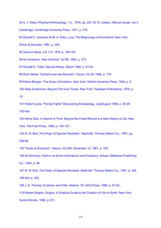 93 A. J. Kelso, Physical Anthropology, 1.b., 1970, pp. 221; M. D. Leakey, Olduvai Gorge, Vol 3,
Cambridge: Cambridge University Press, 1971, p. 272.
94 Donald C. Johanson & M. A. Edey, Lucy: The Beginnings of Humankind, New York:
Simon & Schuster, 1981, p. 250.
95 Science News, Vol 115, 1979, p. 196-197.
96 Ian Anderson, New Scientist, Vol 98, 1983, p. 373.
97 Russell H. Tuttle, Natural History, March 1990, p. 61-64.
98 Ruth Henke, "Aufrecht aus den Baumen", Focus, Vol 39, 1996, p. 178.
99 Elaine Morgan, The Scars of Evolution, New York: Oxford University Press, 1994, p. 5.
100 Solly Zuckerman, Beyond The Ivory Tower, New York: Toplinger Publications, 1970, p.
19.
101 Robert Locke, "Family Fights" Discovering Archaeology, July/August 1999, p. 36-39.
102 Ibid.
103 Henry Gee, In Search of Time: Beyond the Fossil Record to a New History of Life, New
York, The Free Press, 1999, p. 126-127.
104 W. R. Bird, The Origin of Species Revisited., Nashville: Thomas Nelson Co., 1991, pp.
298-99.
105 "Hoyle on Evolution", Nature, Vol 294, November 12, 1981, p. 105.
106 Ali Demirsoy, Kal›t›m ve Evrim (Inheritance and Evolution), Ankara: Meteksan Publishing
Co., 1984, p. 64.
107 W. R. Bird, The Origin of Species Revisited. Nashville: Thomas Nelson Co., 1991, p. 304.
108 Ibid, p. 305.
109 J. D. Thomas, Evolution and Faith. Abilene, TX, ACU Press, 1988. p. 81-82.
110 Robert Shapiro, Origins: A Sceptics Guide to the Creation of Life on Earth, New York,
Summit Books, 1986. p.127.
278
 